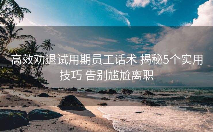 高效劝退试用期员工话术 揭秘5个实用技巧 告别尴尬离职