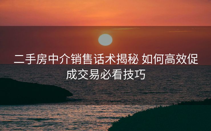 二手房中介销售话术揭秘 如何高效促成交易必看技巧
