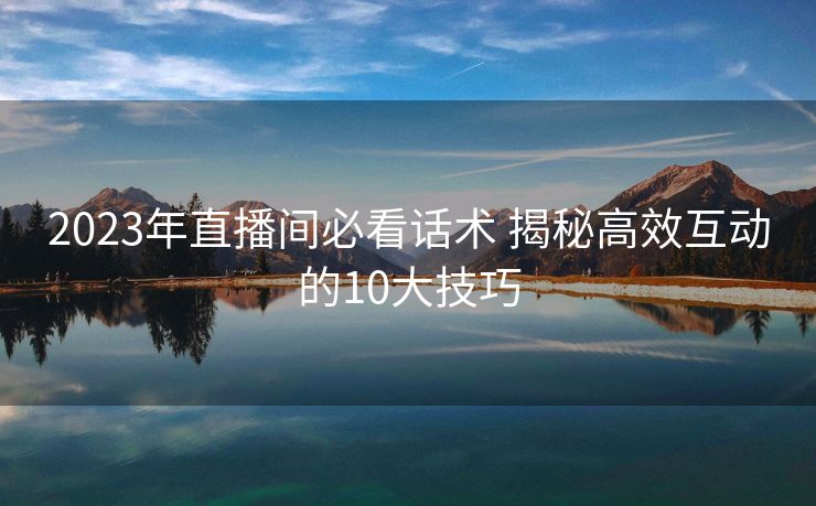 2023年直播间必看话术 揭秘高效互动的10大技巧