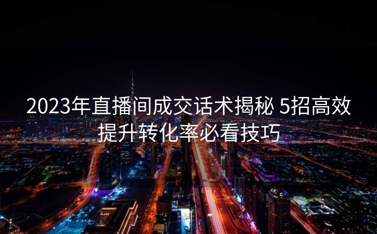 2023年直播间成交话术揭秘 5招高效提升转化率必看技巧