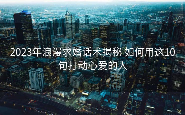 2023年浪漫求婚话术揭秘 如何用这10句打动心爱的人
