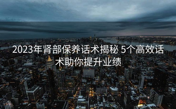 2023年肾部保养话术揭秘 5个高效话术助你提升业绩