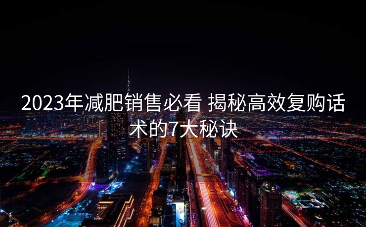 2023年减肥销售必看 揭秘高效复购话术的7大秘诀 2023年减肥销售必看 揭秘高效复购话术的7大秘诀