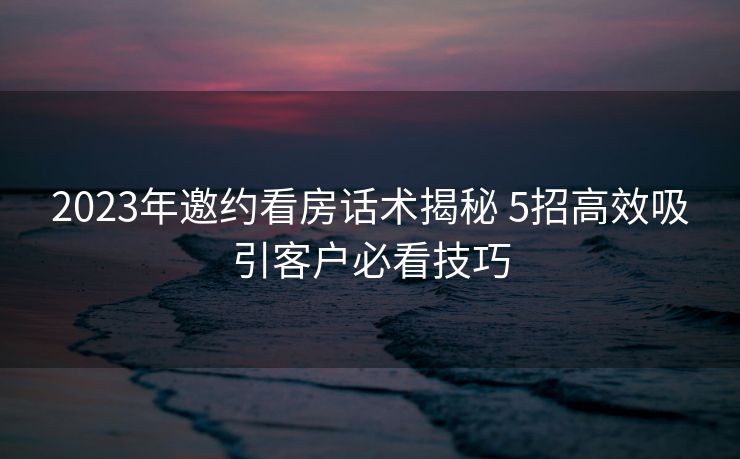 2023年邀约看房话术揭秘 5招高效吸引客户必看技巧 2023年邀约看房话术揭秘 5招高效吸引客户必看技巧