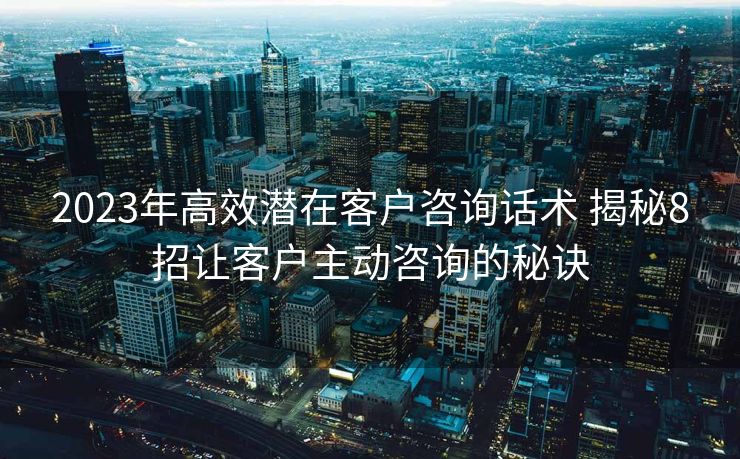 2023年高效潜在客户咨询话术 揭秘8招让客户主动咨询的秘诀
