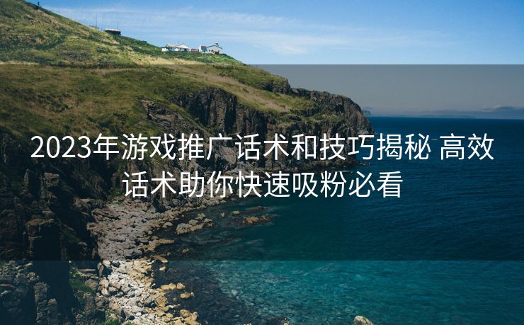 2023年游戏推广话术和技巧揭秘 高效话术助你快速吸粉必看