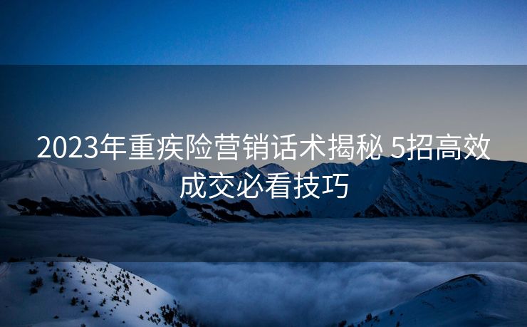 2023年重疾险营销话术揭秘 5招高效成交必看技巧