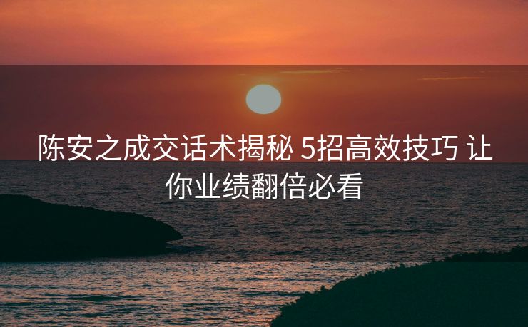 陈安之成交话术揭秘 5招高效技巧 让你业绩翻倍必看 陈安之成交话术揭秘 5招高效技巧 让你业绩翻倍必看