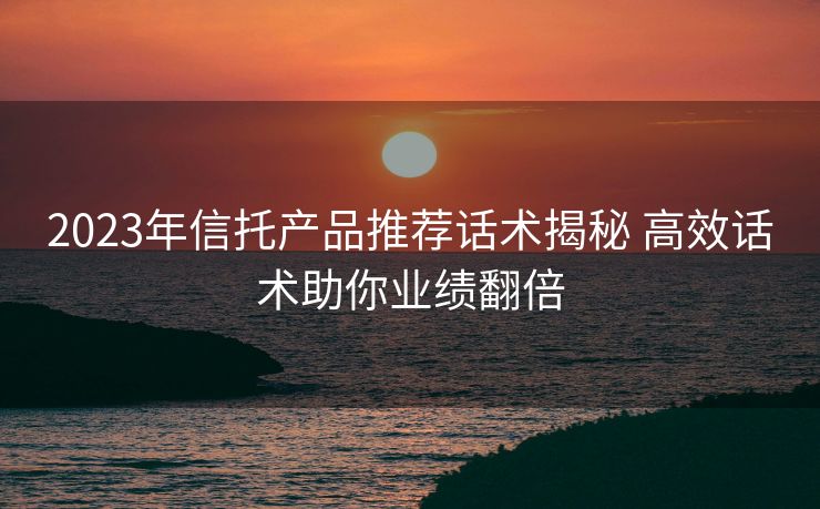 2023年信托产品推荐话术揭秘 高效话术助你业绩翻倍 2023年信托产品推荐话术揭秘 高效话术助你业绩翻倍
