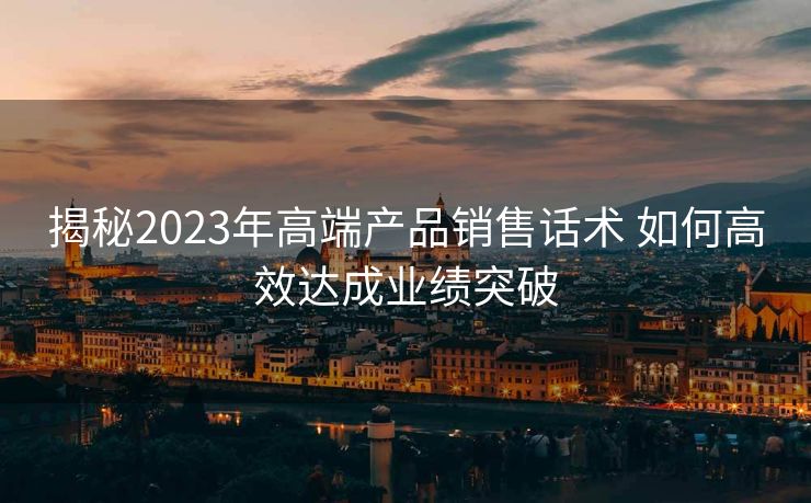 揭秘2023年高端产品销售话术 如何高效达成业绩突破 揭秘2023年高端产品销售话术 如何高效达成业绩突破