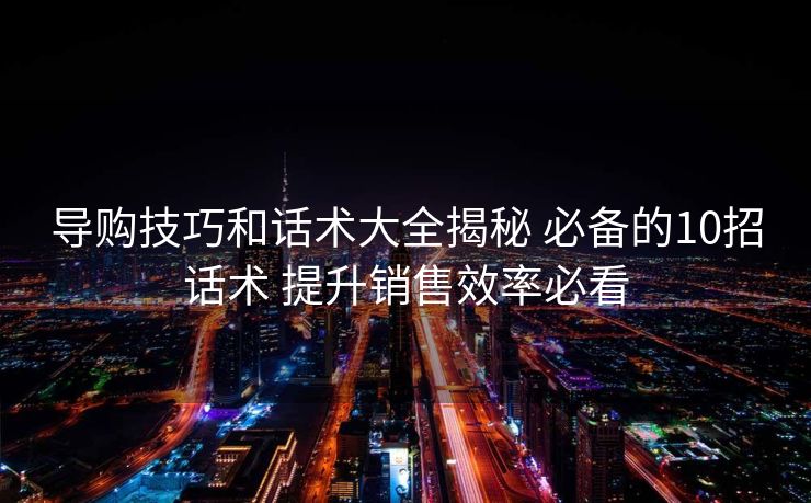 导购技巧和话术大全揭秘 必备的10招话术 提升销售效率必看 导购技巧和话术大全揭秘 必备的10招话术 提升销售效率必看