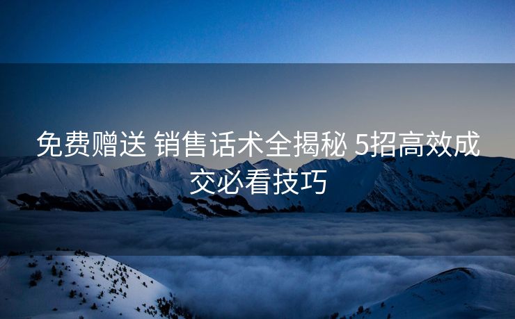 免费赠送 销售话术全揭秘 5招高效成交必看技巧 免费赠送 销售话术全揭秘 5招高效成交必看技巧