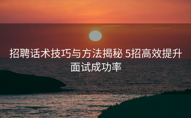 招聘话术技巧与方法揭秘 5招高效提升面试成功率 招聘话术技巧与方法揭秘 5招高效提升面试成功率
