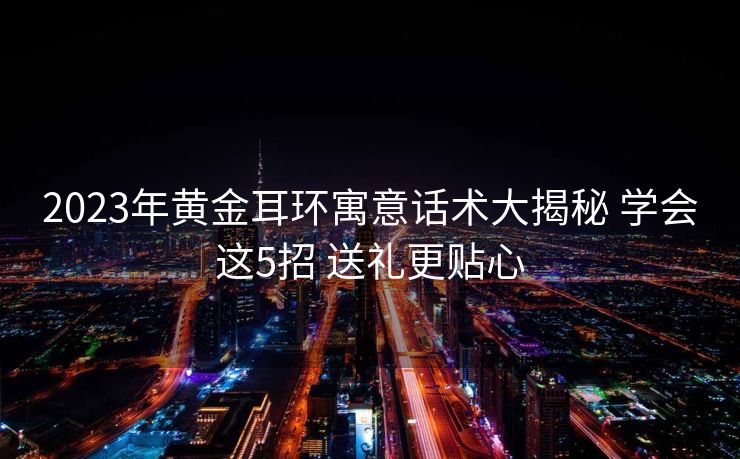 2023年黄金耳环寓意话术大揭秘 学会这5招 送礼更贴心 2023年黄金耳环寓意话术大揭秘 学会这5招 送礼更贴心