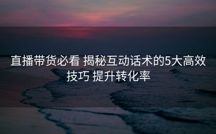 直播带货必看 揭秘互动话术的5大高效技巧 提升转化率 直播带货必看 揭秘互动话术的5大高效技巧 提升转化率