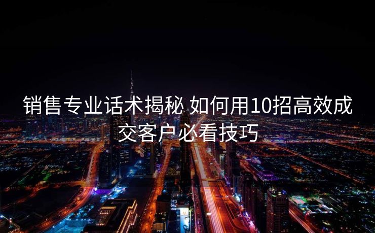 销售专业话术揭秘 如何用10招高效成交客户必看技巧 销售专业话术揭秘 如何用10招高效成交客户必看技巧