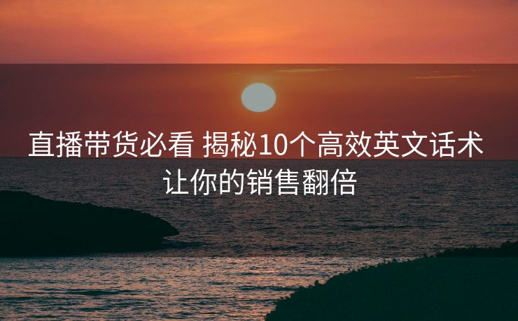 直播带货必看 揭秘10个高效英文话术 让你的销售翻倍 直播带货必看 揭秘10个高效英文话术 让你的销售翻倍