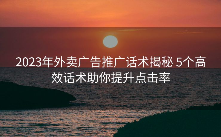 2023年外卖广告推广话术揭秘 5个高效话术助你提升点击率 2023年外卖广告推广话术揭秘 5个高效话术助你提升点击率