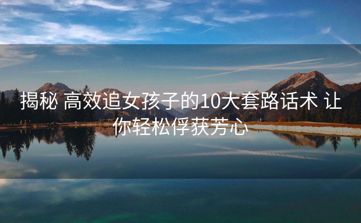 揭秘 高效追女孩子的10大套路话术 让你轻松俘获芳心 揭秘 高效追女孩子的10大套路话术 让你轻松俘获芳心