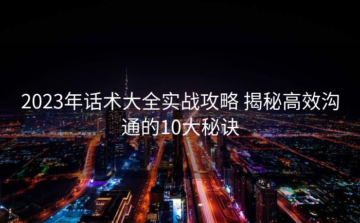 2023年话术大全实战攻略 揭秘高效沟通的10大秘诀 2023年话术大全实战攻略 揭秘高效沟通的10大秘诀