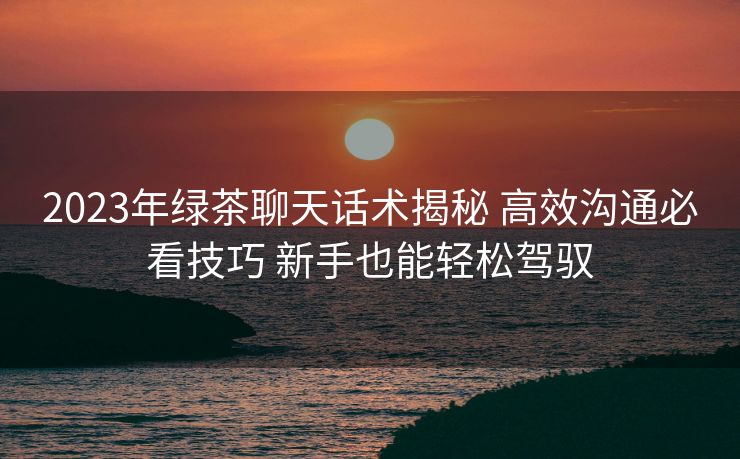 2023年绿茶聊天话术揭秘 高效沟通必看技巧 新手也能轻松驾驭 2023年绿茶聊天话术揭秘 高效沟通必看技巧 新手也能轻松驾驭