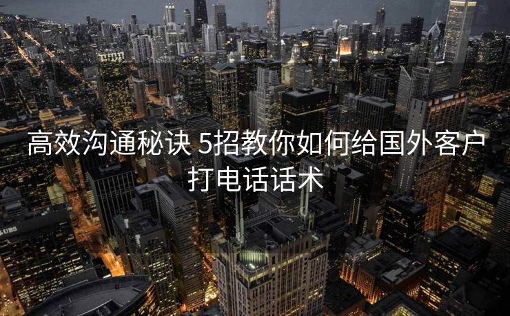 高效沟通秘诀 5招教你如何给国外客户打电话话术 高效沟通秘诀 5招教你如何给国外客户打电话话术
