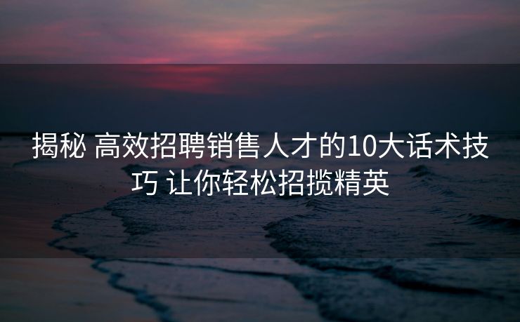 揭秘 高效招聘销售人才的10大话术技巧 让你轻松招揽精英 揭秘 高效招聘销售人才的10大话术技巧 让你轻松招揽精英
