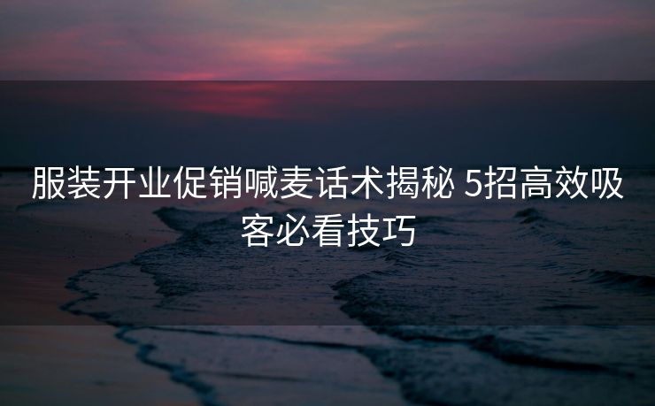服装开业促销喊麦话术揭秘 5招高效吸客必看技巧