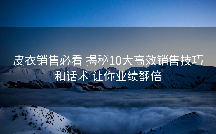 皮衣销售必看 揭秘10大高效销售技巧和话术 让你业绩翻倍