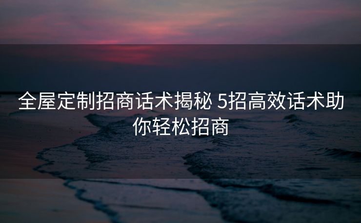 全屋定制招商话术揭秘 5招高效话术助你轻松招商
