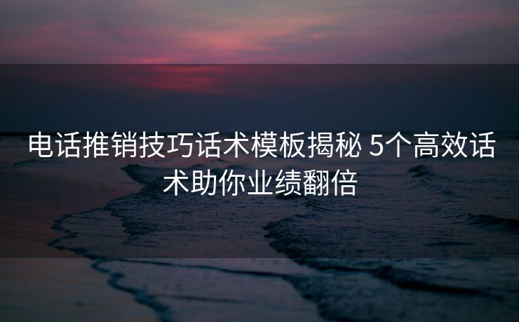电话推销技巧话术模板揭秘 5个高效话术助你业绩翻倍