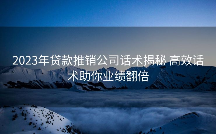 2023年贷款推销公司话术揭秘 高效话术助你业绩翻倍 2023年贷款推销公司话术揭秘 高效话术助你业绩翻倍