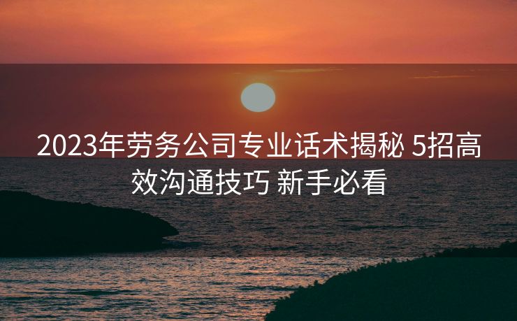 2023年劳务公司专业话术揭秘 5招高效沟通技巧 新手必看