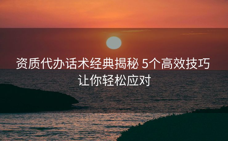 资质代办话术经典揭秘 5个高效技巧 让你轻松应对