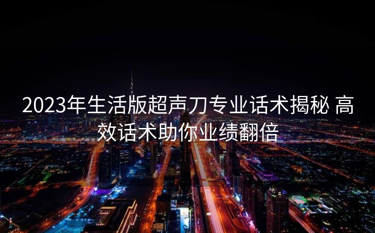 2023年生活版超声刀专业话术揭秘 高效话术助你业绩翻倍