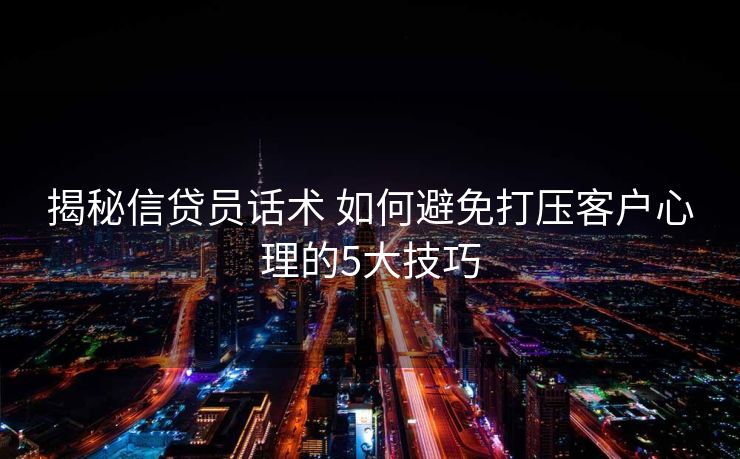 揭秘信贷员话术 如何避免打压客户心理的5大技巧
