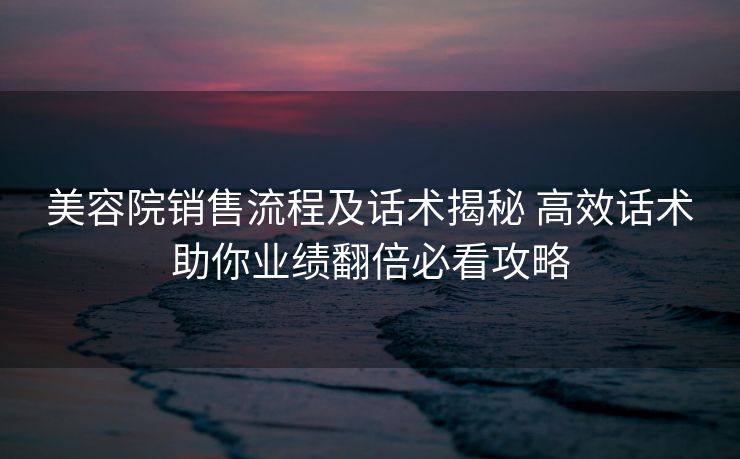 美容院销售流程及话术揭秘 高效话术助你业绩翻倍必看攻略