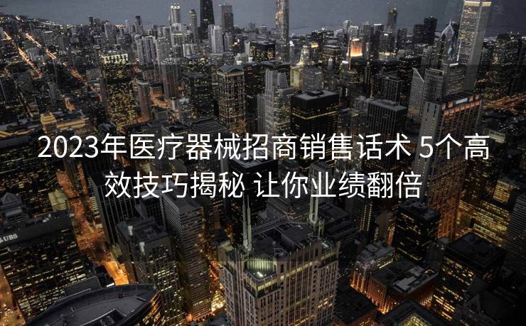 2023年医疗器械招商销售话术 5个高效技巧揭秘 让你业绩翻倍