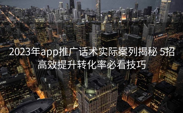 2023年app推广话术实际案列揭秘 5招高效提升转化率必看技巧 2023年app推广话术实际案列揭秘 5招高效提升转化率必看技巧
