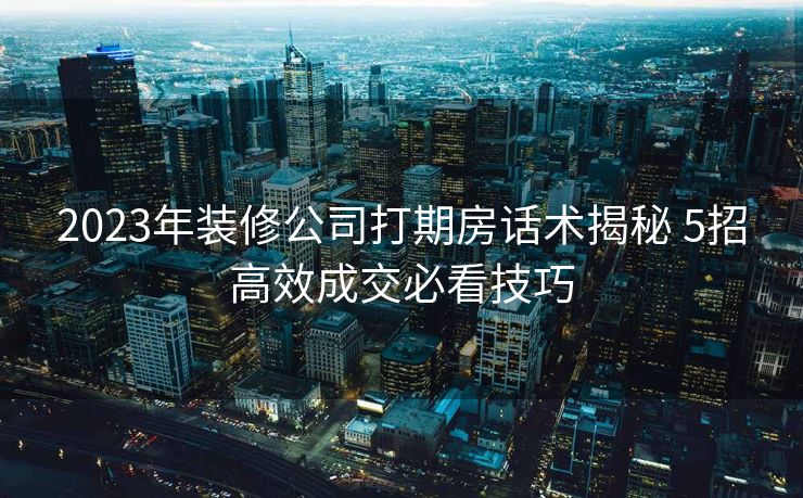 2023年装修公司打期房话术揭秘 5招高效成交必看技巧 2023年装修公司打期房话术揭秘 5招高效成交必看技巧