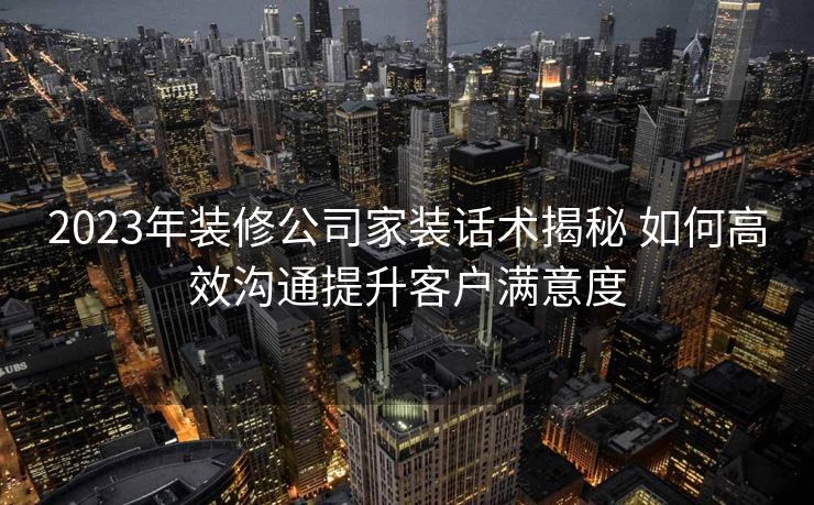 2023年装修公司家装话术揭秘 如何高效沟通提升客户满意度 2023年装修公司家装话术揭秘 如何高效沟通提升客户满意度