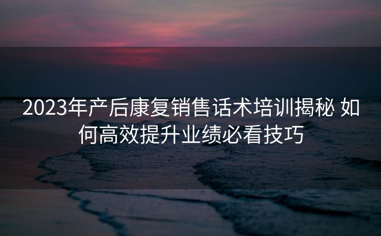 2023年产后康复销售话术培训揭秘 如何高效提升业绩必看技巧