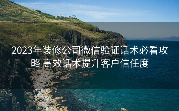 2023年装修公司微信验证话术必看攻略 高效话术提升客户信任度