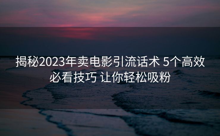 揭秘2023年卖电影引流话术 5个高效必看技巧 让你轻松吸粉