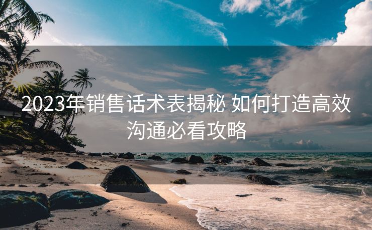 2023年销售话术表揭秘 如何打造高效沟通必看攻略 2023年销售话术表揭秘 如何打造高效沟通必看攻略