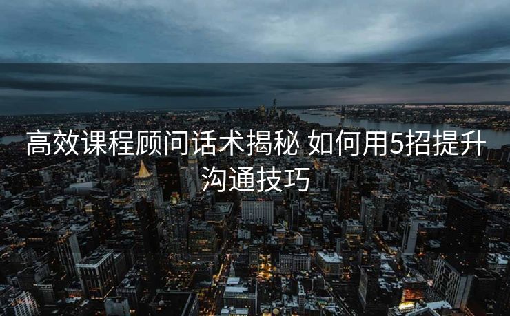 高效课程顾问话术揭秘 如何用5招提升沟通技巧