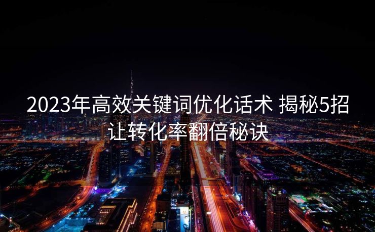 2023年高效关键词优化话术 揭秘5招让转化率翻倍秘诀
