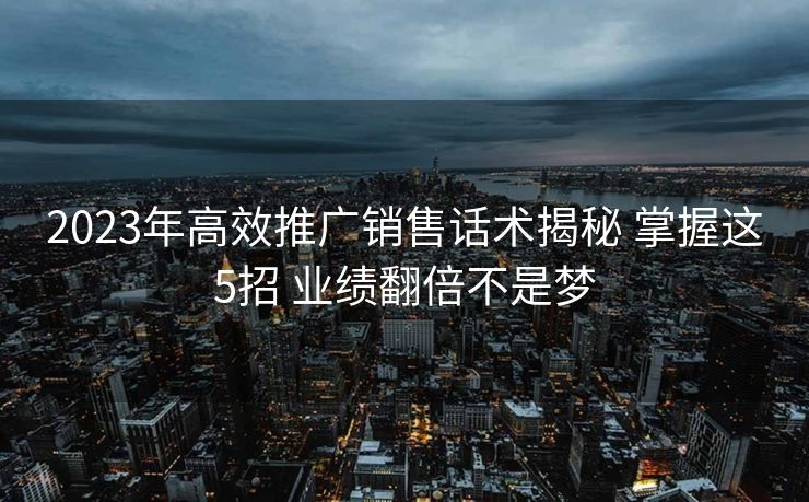 2023年高效推广销售话术揭秘 掌握这5招 业绩翻倍不是梦