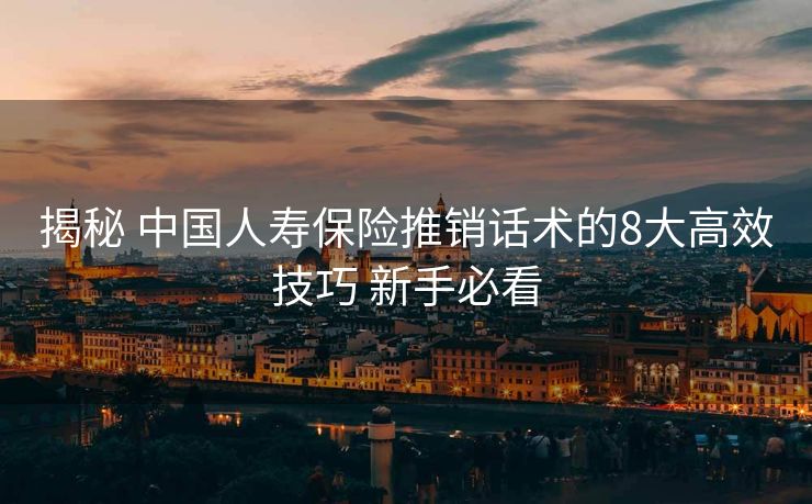 揭秘 中国人寿保险推销话术的8大高效技巧 新手必看