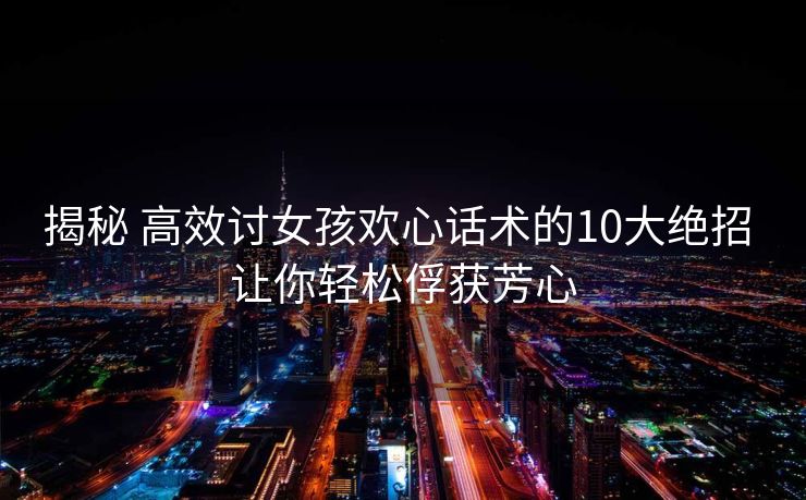 揭秘 高效讨女孩欢心话术的10大绝招 让你轻松俘获芳心